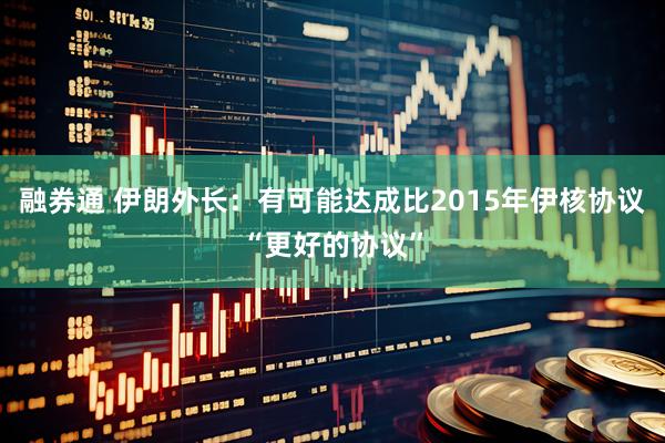 融券通 伊朗外长：有可能达成比2015年伊核协议“更好的协议”