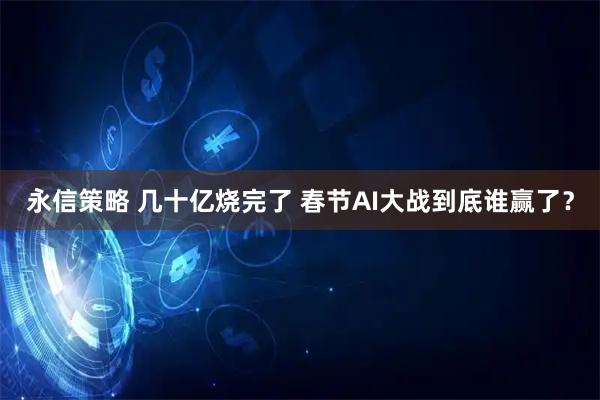 永信策略 几十亿烧完了 春节AI大战到底谁赢了？