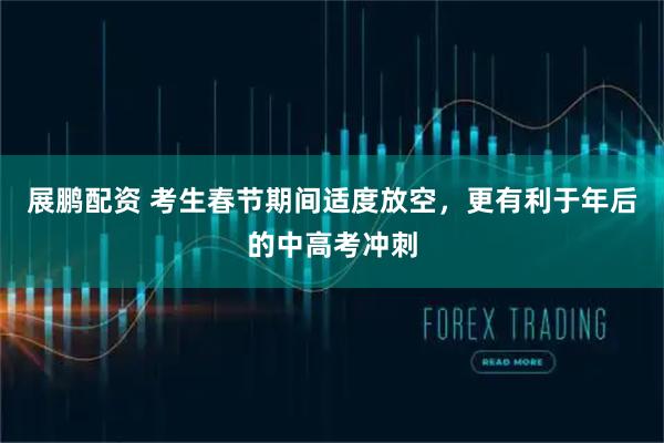 展鹏配资 考生春节期间适度放空，更有利于年后的中高考冲刺