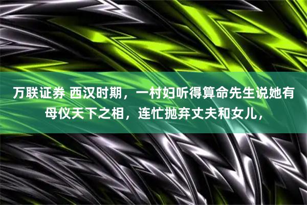 万联证券 西汉时期,一村妇听得算命先生说她有母仪天下之相,连忙抛弃丈夫和女儿,