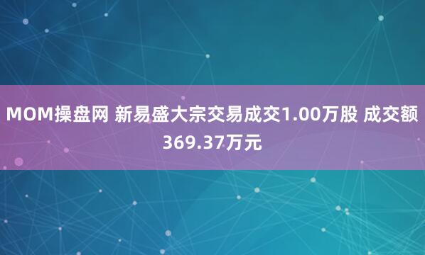 MOM操盘网 新易盛大宗交易成交1.00万股 成交额369.37万元