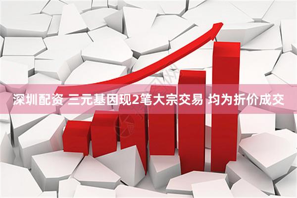 深圳配资 三元基因现2笔大宗交易 均为折价成交