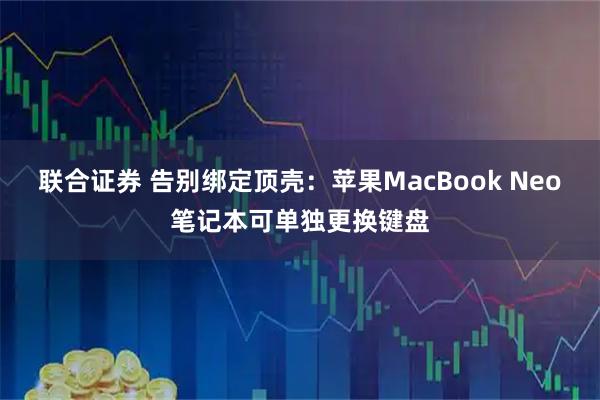 联合证券 告别绑定顶壳:苹果MacBook Neo笔记本可单独更换键盘