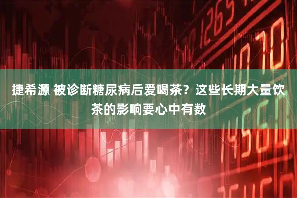 捷希源 被诊断糖尿病后爱喝茶？这些长期大量饮茶的影响要心中有数