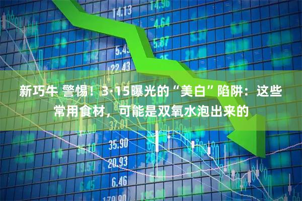 新巧牛 警惕！3·15曝光的“美白”陷阱：这些常用食材，可能是双氧水泡出来的