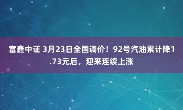 富鑫中证 3月23日全国调价！92号汽油累计降1.73元后，迎来连续上涨