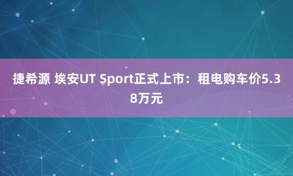 捷希源 埃安UT Sport正式上市：租电购车价5.38万元