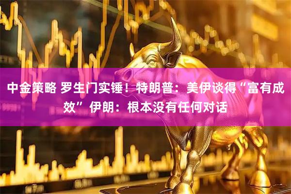 中金策略 罗生门实锤！特朗普：美伊谈得“富有成效” 伊朗：根本没有任何对话