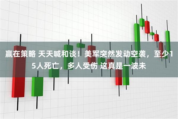 赢在策略 天天喊和谈！美军突然发动空袭，至少15人死亡，多人受伤 这真是一波未