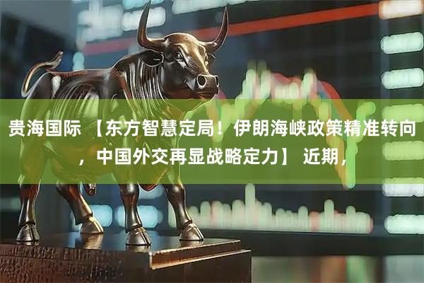 贵海国际 【东方智慧定局！伊朗海峡政策精准转向，中国外交再显战略定力】 近期，