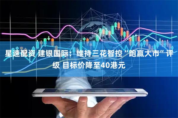 星速配资 建银国际：维持三花智控“跑赢大市”评级 目标价降至40港元