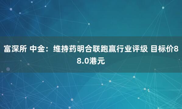 富深所 中金：维持药明合联跑赢行业评级 目标价88.0港元