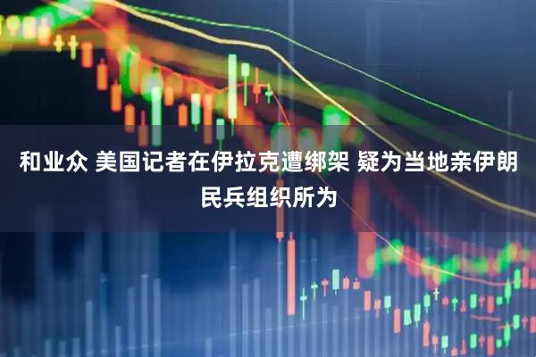 和业众 美国记者在伊拉克遭绑架 疑为当地亲伊朗民兵组织所为