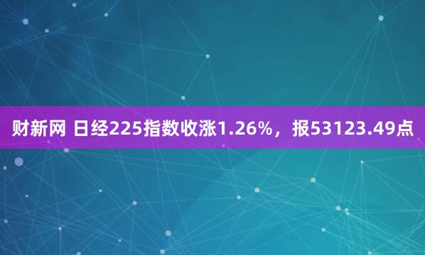 财新网 日经225指数收涨1.26%，报53123.49点