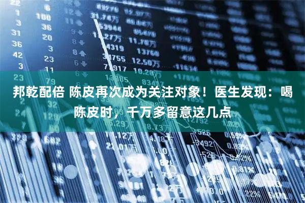 邦乾配倍 陈皮再次成为关注对象！医生发现：喝陈皮时，千万多留意这几点