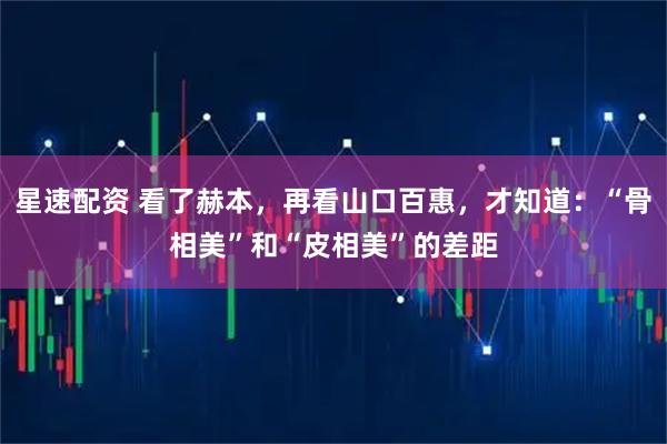 星速配资 看了赫本，再看山口百惠，才知道：“骨相美”和“皮相美”的差距