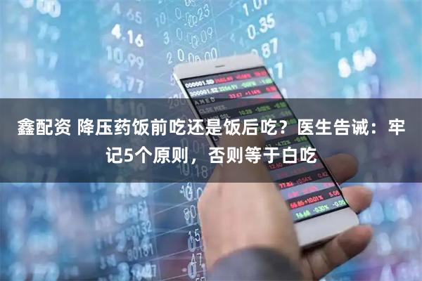 鑫配资 降压药饭前吃还是饭后吃？医生告诫：牢记5个原则，否则等于白吃