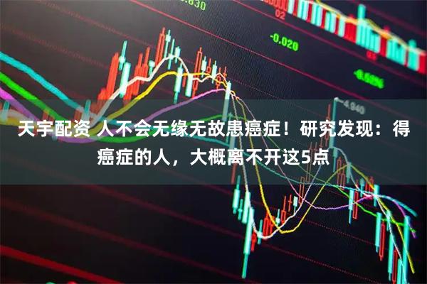 天宇配资 人不会无缘无故患癌症！研究发现：得癌症的人，大概离不开这5点