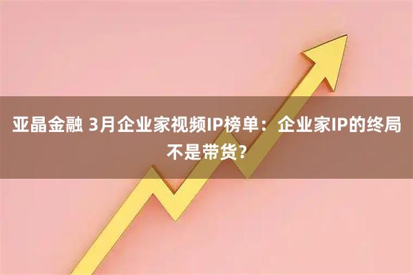 亚晶金融 3月企业家视频IP榜单：企业家IP的终局不是带货？