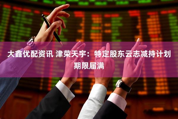 大鑫优配资讯 津荣天宇：特定股东云志减持计划期限届满