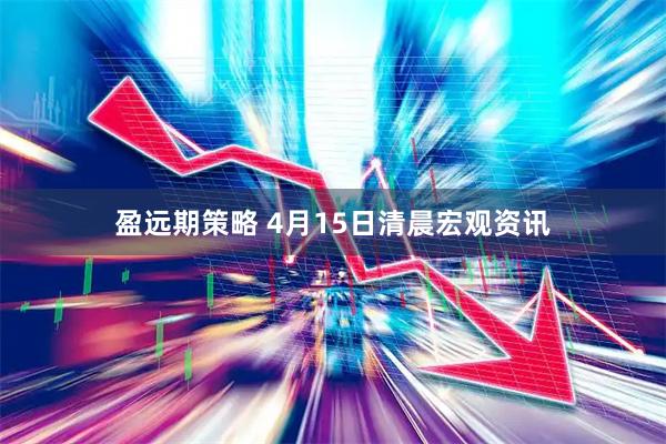 盈远期策略 4月15日清晨宏观资讯