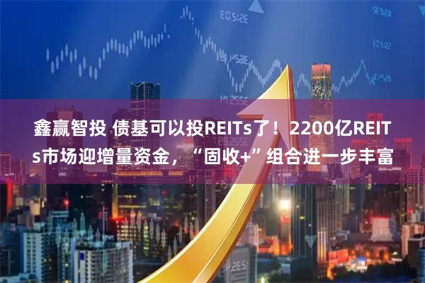 鑫赢智投 债基可以投REITs了！2200亿REITs市场迎增量资金，“固收+”组合进一步丰富
