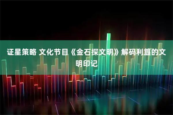 证星策略 文化节目《金石探文明》解码利簋的文明印记