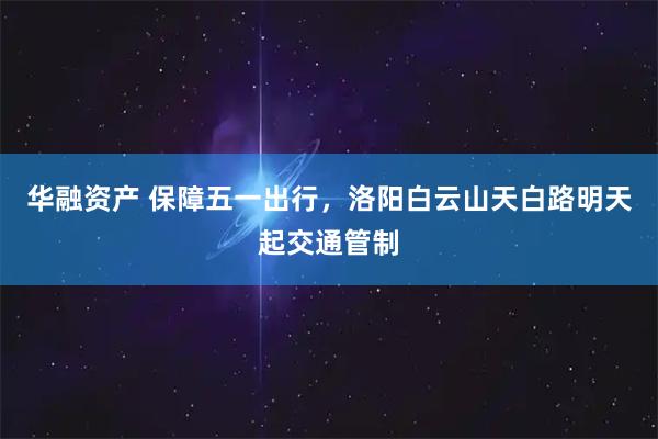 华融资产 保障五一出行，洛阳白云山天白路明天起交通管制