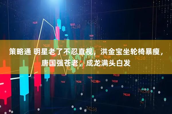 策略通 明星老了不忍直视,洪金宝坐轮椅暴瘦,唐国强苍老,成龙满头白发