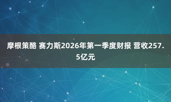 摩根策酪 赛力斯2026年第一季度财报 营收257.5亿元