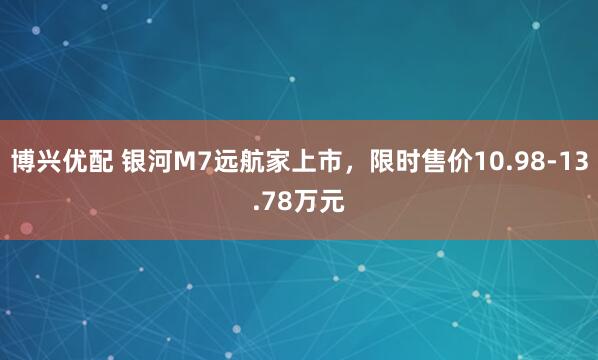博兴优配 银河M7远航家上市，限时售价10.98-13.78万元