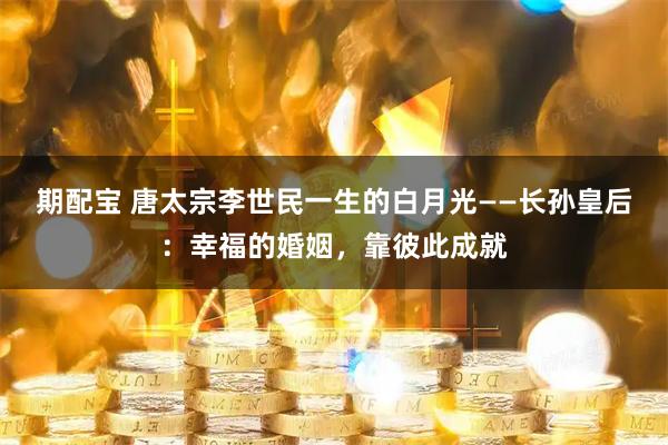 期配宝 唐太宗李世民一生的白月光——长孙皇后：幸福的婚姻，靠彼此成就
