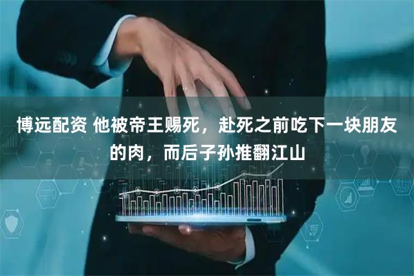 博远配资 他被帝王赐死，赴死之前吃下一块朋友的肉，而后子孙推翻江山