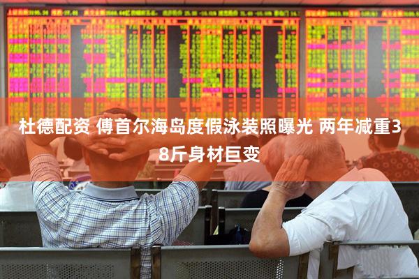 杜德配资 傅首尔海岛度假泳装照曝光 两年减重38斤身材巨变