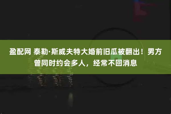 盈配网 泰勒·斯威夫特大婚前旧瓜被翻出！男方曾同时约会多人，经常不回消息