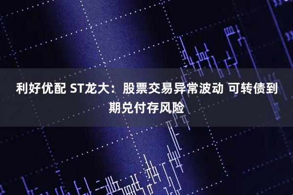 利好优配 ST龙大：股票交易异常波动 可转债到期兑付存风险