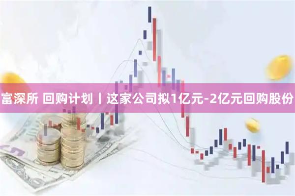 富深所 回购计划丨这家公司拟1亿元-2亿元回购股份