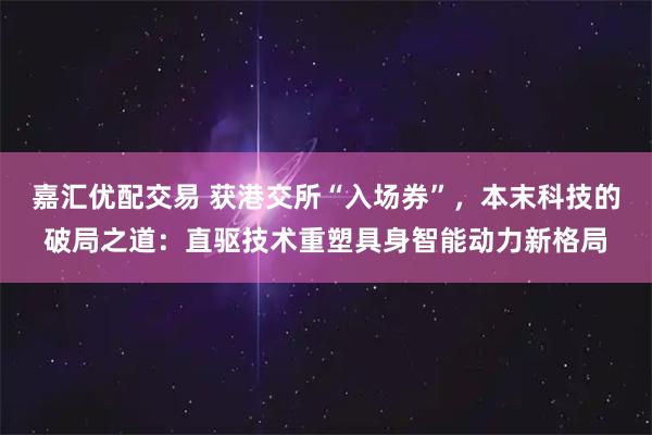 嘉汇优配交易 获港交所“入场券”，本末科技的破局之道：直驱技术重塑具身智能动力新格局