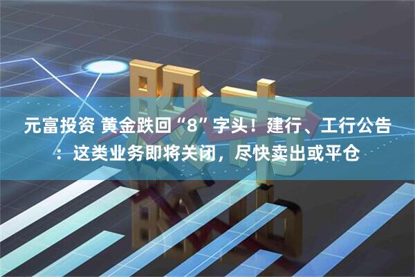 元富投资 黄金跌回“8”字头!建行、工行公告:这类业务即将关闭,尽快卖出或平仓