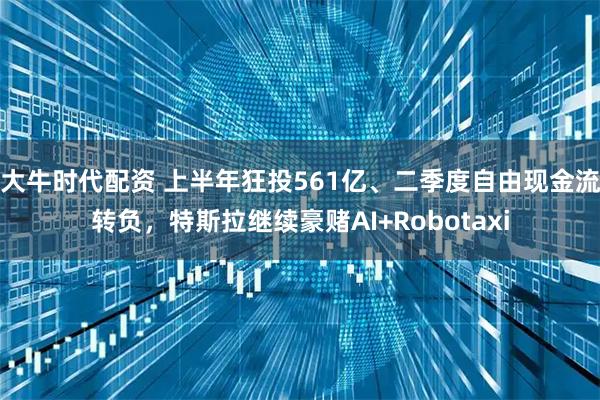 大牛时代配资 上半年狂投561亿、二季度自由现金流转负，特斯拉继续豪赌AI+Robotaxi