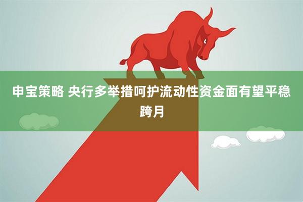 申宝策略 央行多举措呵护流动性资金面有望平稳跨月