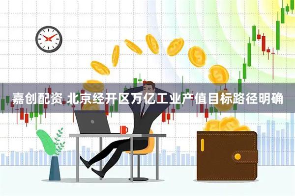 嘉创配资 北京经开区万亿工业产值目标路径明确