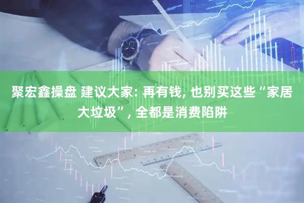 聚宏鑫操盘 建议大家: 再有钱, 也别买这些“家居大垃圾”, 全都是消费陷阱