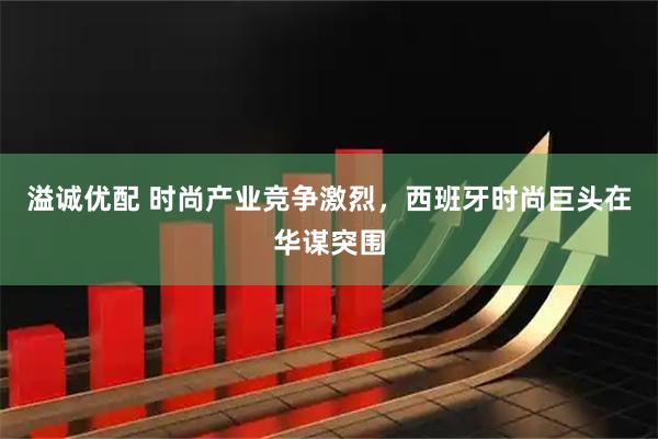 溢诚优配 时尚产业竞争激烈，西班牙时尚巨头在华谋突围