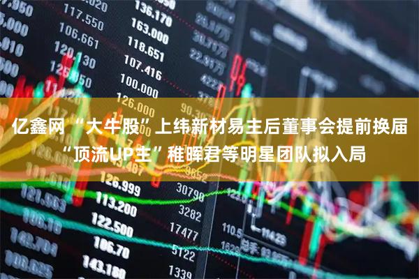 亿鑫网 “大牛股”上纬新材易主后董事会提前换届 “顶流UP主”稚晖君等明星团队拟入局
