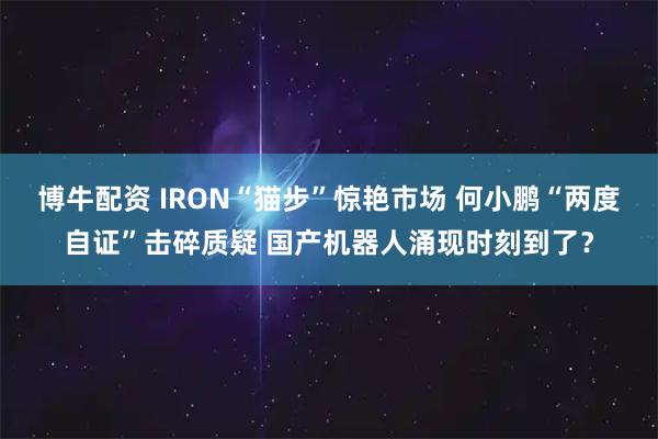 博牛配资 IRON“猫步”惊艳市场 何小鹏“两度自证”击碎质疑 国产机器人涌现时刻到了?