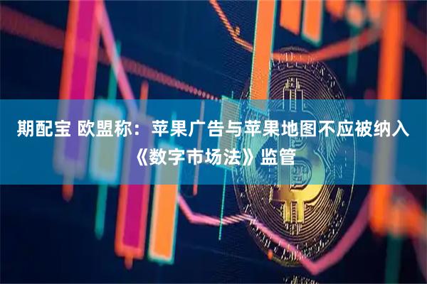 期配宝 欧盟称：苹果广告与苹果地图不应被纳入《数字市场法》监管
