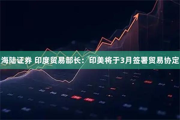 海陆证券 印度贸易部长：印美将于3月签署贸易协定