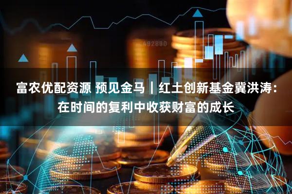 富农优配资源 预见金马｜红土创新基金冀洪涛：在时间的复利中收获财富的成长