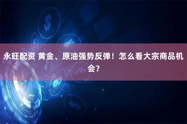 永旺配资 黄金、原油强势反弹！怎么看大宗商品机会？